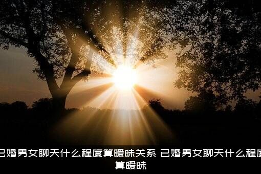 已婚男女聊天什么程度算暧昧关系？已婚男女聊天什么程度算暧昧