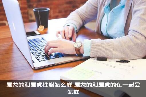 属龙的和属虎性格怎么样（属龙的和属虎的在一起会怎样）