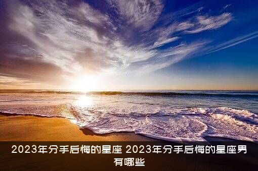 2023年分手后悔的星座（2023年分手后悔的星座男有哪些）