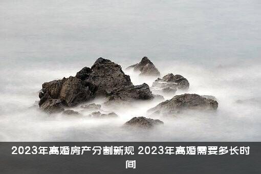 2023年离婚房产分割新规（2023年离婚需要多长时间）