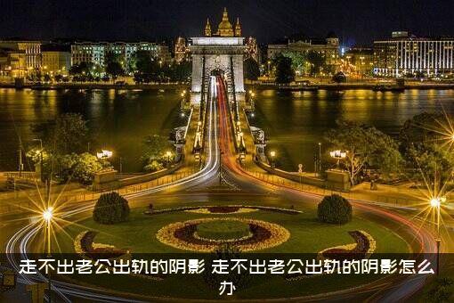 走不出老公出轨的阴影（走不出老公出轨的阴影怎么办）