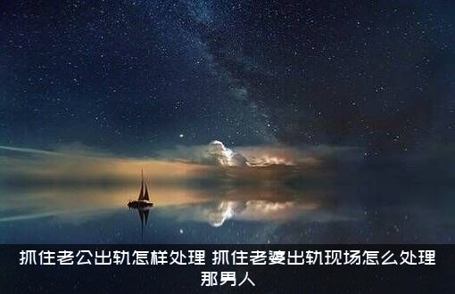 抓住老公出轨怎样处理（抓住老婆出轨现场怎么处理那男人）