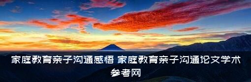 家庭教育亲子沟通感悟（家庭教育亲子沟通论文学术参考网）