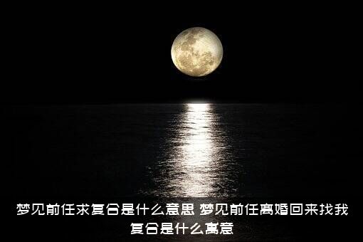 梦见前任求复合是什么意思（梦见前任离婚回来找我复合是什么寓意）