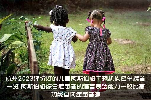 杭州2023评价好的儿童阿斯伯格干预机构名单榜首一览，阿斯伯格综合症患者的语言表达能力一般比高功能自闭症患者强