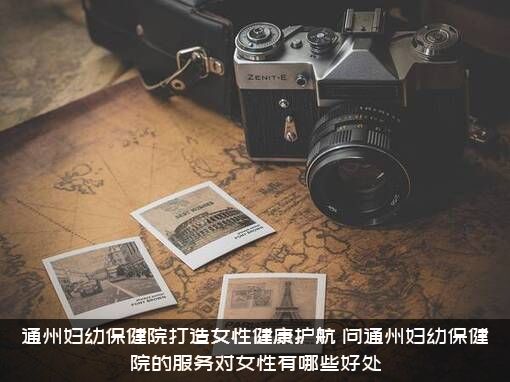 通州妇幼保健院打造女性健康护航，问通州妇幼保健院的服务对女性有哪些好处