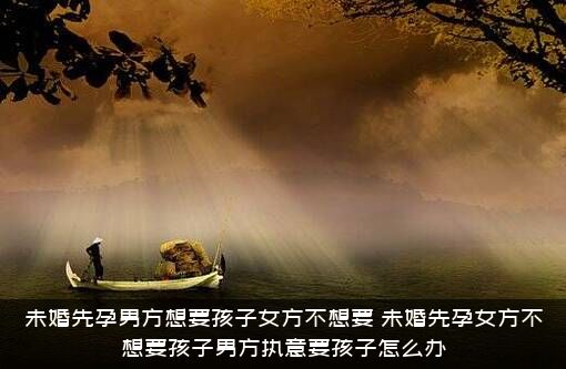 未婚先孕男方想要孩子女方不想要？未婚先孕女方不想要孩子男方执意要孩子怎么办？