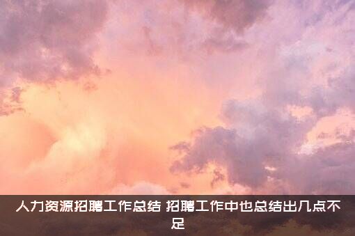 人力资源招聘工作总结（招聘工作中也总结出几点不足）