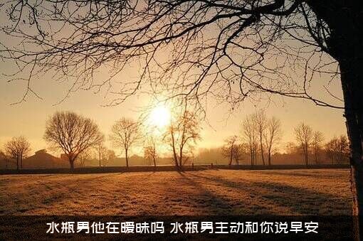水瓶男他在暧昧吗（水瓶男主动和你说早安）