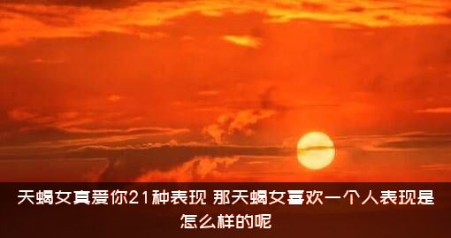 天蝎女真爱你21种表现（那天蝎女喜欢一个人表现是怎么样的呢）
