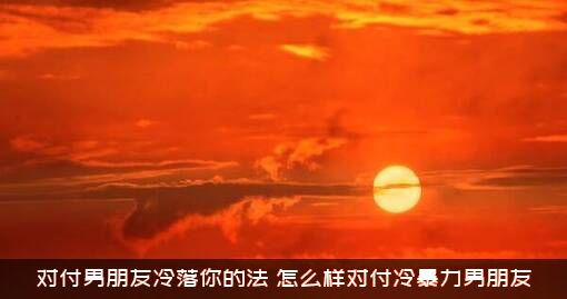 对付男朋友冷落你的法（怎么样对付冷暴力男朋友）