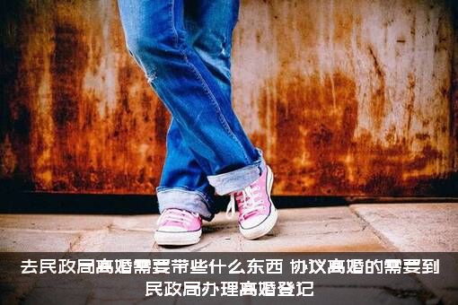 去民政局离婚需要带些什么东西？协议离婚的需要到民政局办理离婚登记