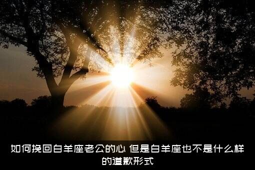 如何挽回白羊座老公的心？但是白羊座也不是什么样的道歉形式？