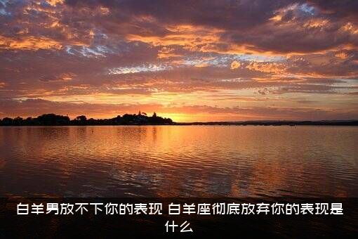 白羊男放不下你的表现？白羊座彻底放弃你的表现是什么？