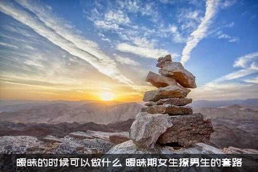 暧昧的时候可以做什么（暧昧期女生撩男生的套路）