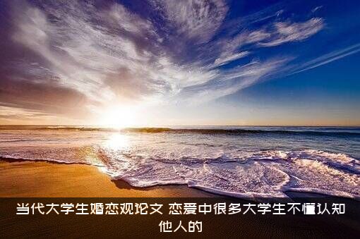 当代大学生婚恋观论文（恋爱中很多大学生不懂认知他人的）