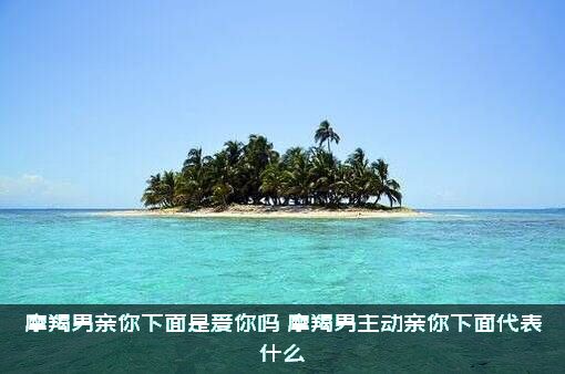 摩羯男亲你下面是爱你吗？摩羯男主动亲你下面代表什么？