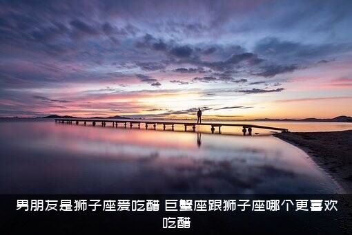 男朋友是狮子座爱吃醋（巨蟹座跟狮子座哪个更喜欢吃醋）