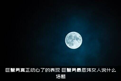巨蟹男真正动心了的表现（巨蟹男最忌讳女人说什么话题）