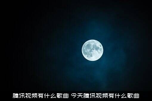 腾讯视频有什么歌曲（今天腾讯视频有什么歌曲）
