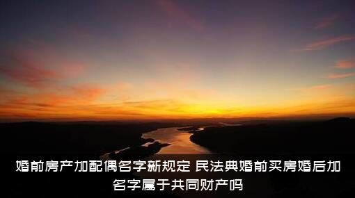 婚前房产加配偶名字新规定（民法典婚前买房婚后加名字属于共同财产吗）