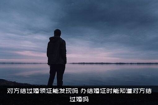 对方结过婚领证能发现吗？办结婚证时能知道对方结过婚吗？