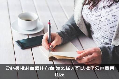 公务员找对象最佳方案（怎么样才可以找个公务员男朋友）