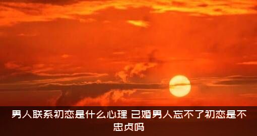 男人联系初恋是什么心理？已婚男人忘不了初恋是不忠贞吗？