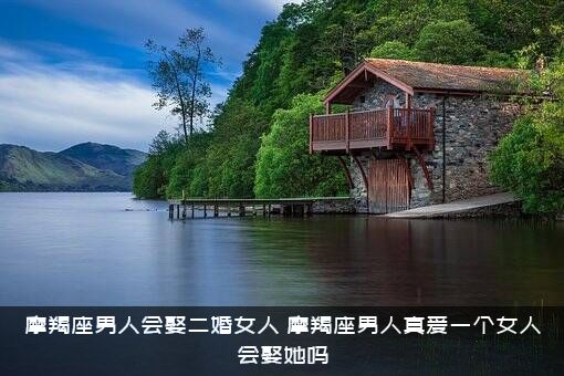 摩羯座男人会娶二婚女人（摩羯座男人真爱一个女人会娶她吗）