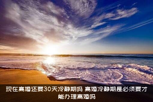 现在离婚还要30天冷静期吗？离婚冷静期是必须要才能办理离婚吗？