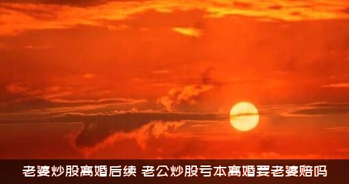 老婆炒股离婚后续（老公炒股亏本离婚要老婆赔吗）
