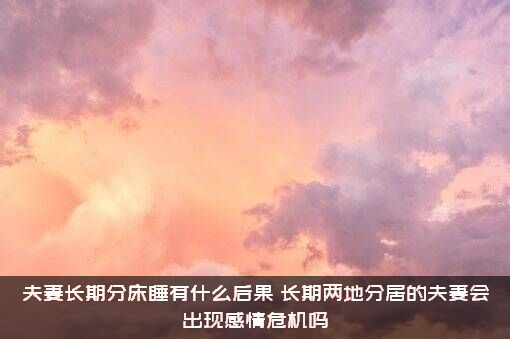 夫妻长期分床睡有什么后果？长期两地分居的夫妻会出现感情危机吗？