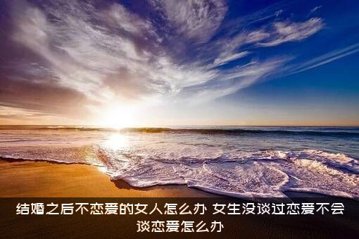 结婚之后不恋爱的女人怎么办？女生没谈过恋爱不会谈恋爱怎么办？