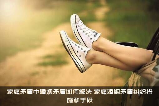 家庭矛盾中婚姻矛盾如何解决（家庭婚姻矛盾纠纷措施和手段）