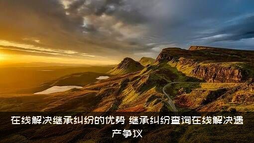 在线解决继承纠纷的优势（继承纠纷查询在线解决遗产争议）