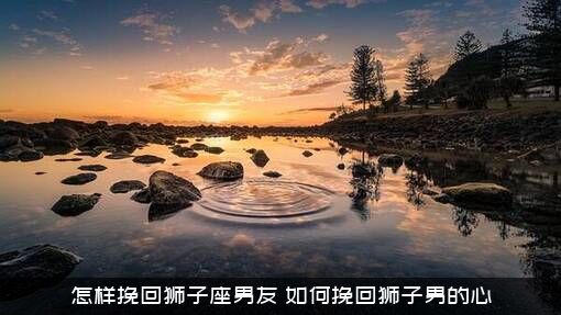 怎样挽回狮子座男友？如何挽回狮子男的心？