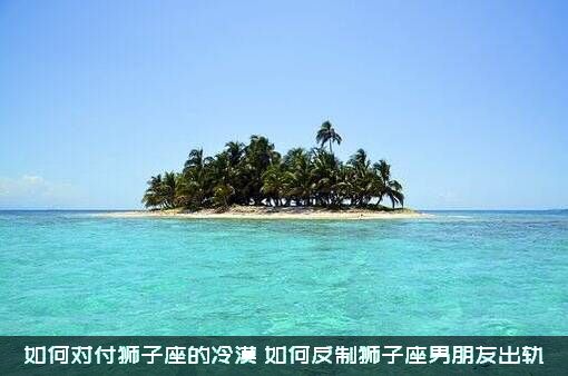 如何对付狮子座的冷漠（如何反制狮子座男朋友出轨）