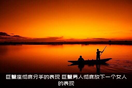 巨蟹座彻底分手的表现（巨蟹男人彻底放下一个女人的表现）