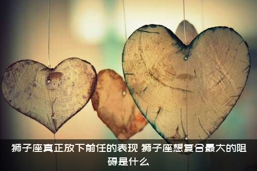 狮子座真正放下前任的表现（狮子座想复合最大的阻碍是什么）