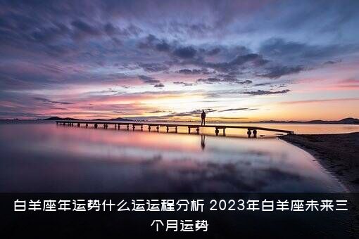 白羊座年运势什么运运程分析（2023年白羊座未来三个月运势）