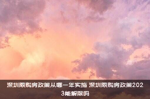 深圳限购房政策从哪一年实施（深圳限购房政策2023能解除吗）
