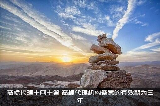 商标代理十问十答（商标代理机构备案的有效期为三年）