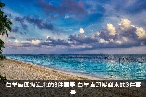 白羊座即将迎来的3件喜事（白羊座即将迎来的3件喜事）