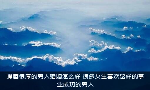 嘴唇很厚的男人婚姻怎么样？很多女生喜欢这样的事业成功的男人