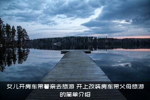 女儿开房车带着亲去旅游（开上改装房车带父母旅游的简单介绍）