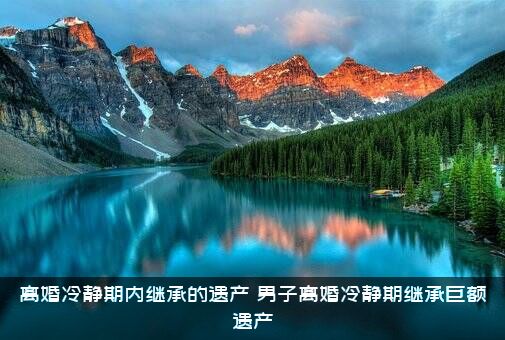 离婚冷静期内继承的遗产（男子离婚冷静期继承巨额遗产）