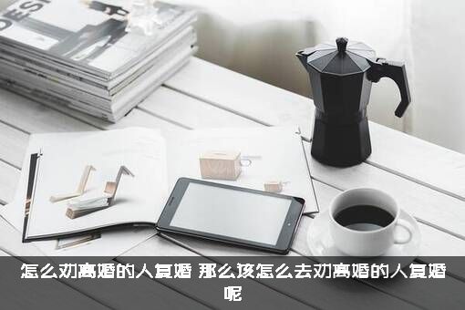 怎么劝离婚的人复婚？那么该怎么去劝离婚的人复婚呢？