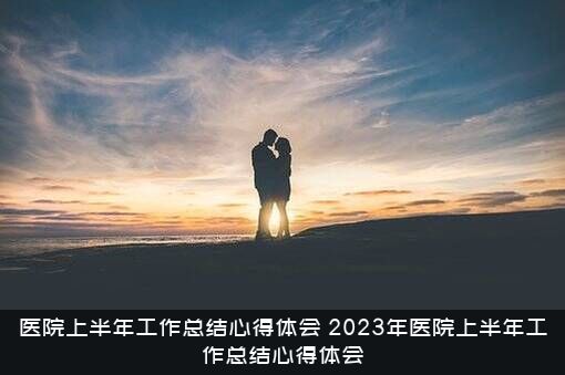 医院上半年工作总结心得体会（2023年医院上半年工作总结心得体会）