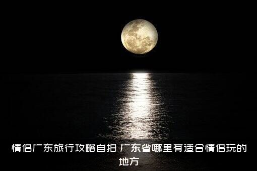情侣广东旅行攻略自拍（广东省哪里有适合情侣玩的地方）