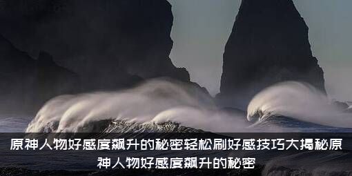 原神人物好感度飙升的秘密轻松刷好感技巧大揭秘原神人物好感度飙升的秘密